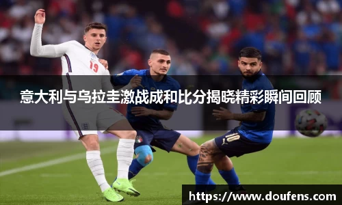意大利与乌拉圭激战成和比分揭晓精彩瞬间回顾